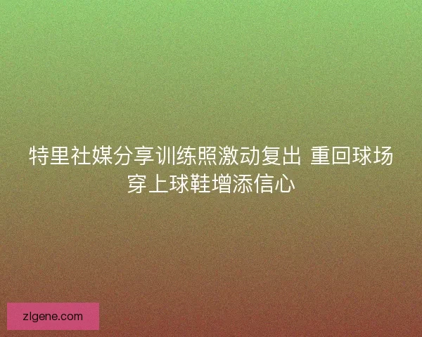 特里社媒分享训练照激动复出 重回球场穿上球鞋增添信心