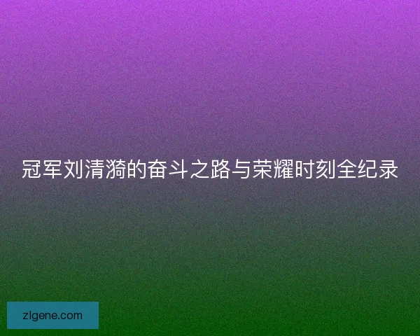 冠军刘清漪的奋斗之路与荣耀时刻全纪录
