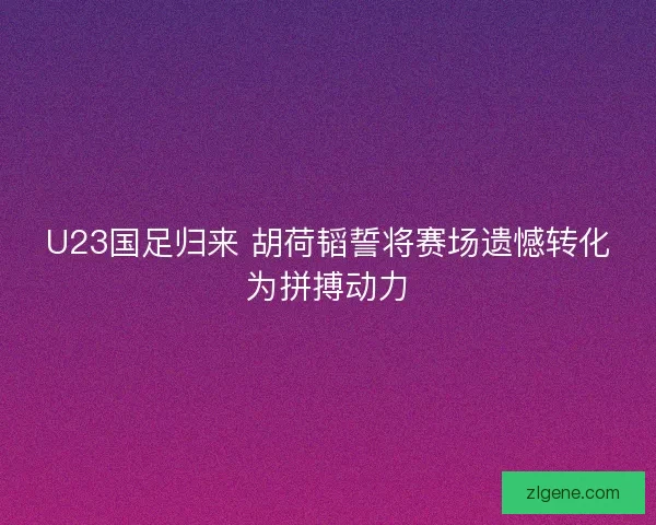 U23国足归来 胡荷韬誓将赛场遗憾转化为拼搏动力