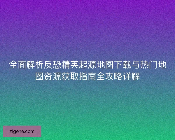 全面解析反恐精英起源地图下载与热门地图资源获取指南全攻略详解