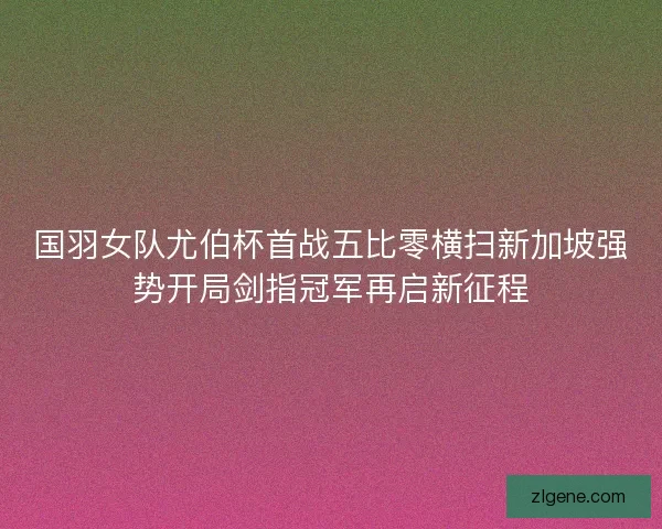国羽女队尤伯杯首战五比零横扫新加坡强势开局剑指冠军再启新征程